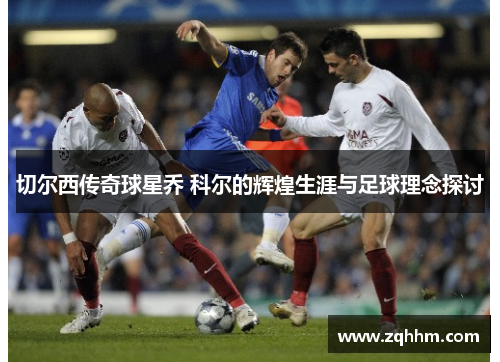 切尔西传奇球星乔 科尔的辉煌生涯与足球理念探讨